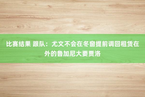 比赛结果 跟队：尤文不会在冬窗提前调回租赁在外的鲁加尼大要贾洛