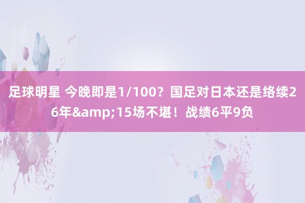 足球明星 今晚即是1/100？国足对日本还是络续26年&15场不堪！战绩6平9负