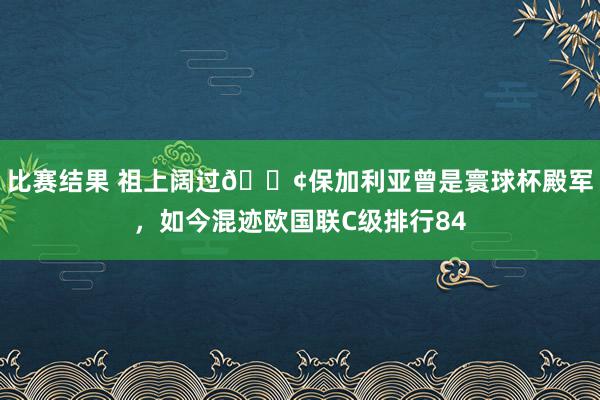 比赛结果 祖上阔过😢保加利亚曾是寰球杯殿军，如今混迹欧国联C级排行84