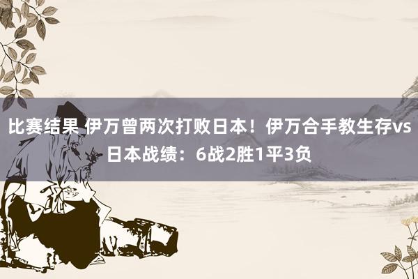 比赛结果 伊万曾两次打败日本！伊万合手教生存vs日本战绩：6战2胜1平3负