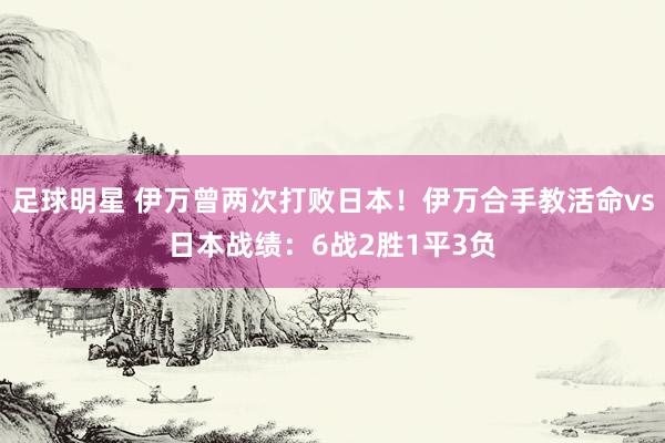 足球明星 伊万曾两次打败日本！伊万合手教活命vs日本战绩：6战2胜1平3负