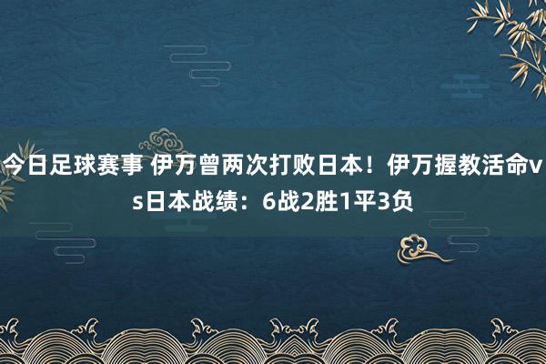 今日足球赛事 伊万曾两次打败日本！伊万握教活命vs日本战绩：6战2胜1平3负