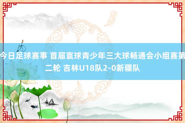 今日足球赛事 首届寰球青少年三大球畅通会小组赛第二轮 吉林U18队2-0新疆队