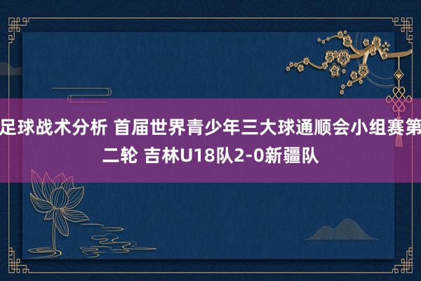 足球战术分析 首届世界青少年三大球通顺会小组赛第二轮 吉林U18队2-0新疆队