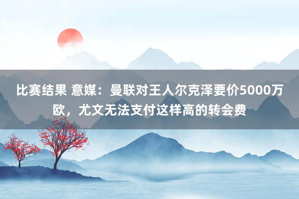 比赛结果 意媒：曼联对王人尔克泽要价5000万欧，尤文无法支付这样高的转会费