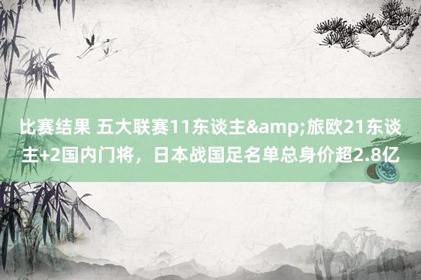 比赛结果 五大联赛11东谈主&旅欧21东谈主+2国内门将，日本战国足名单总身价超2.8亿