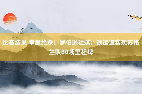 比赛结果 孝顺绝杀！罗伯逊社媒：很运道实现苏格兰队80场里程碑