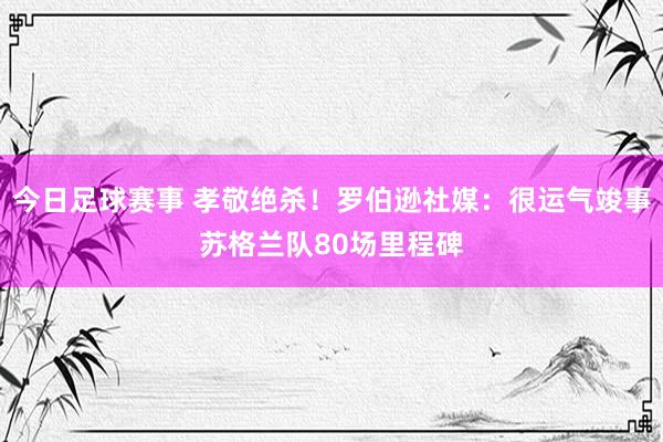 今日足球赛事 孝敬绝杀！罗伯逊社媒：很运气竣事苏格兰队80场里程碑