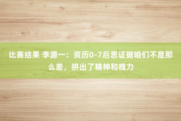 比赛结果 李源一：资历0-7后思证据咱们不是那么差，拼出了精神和魄力