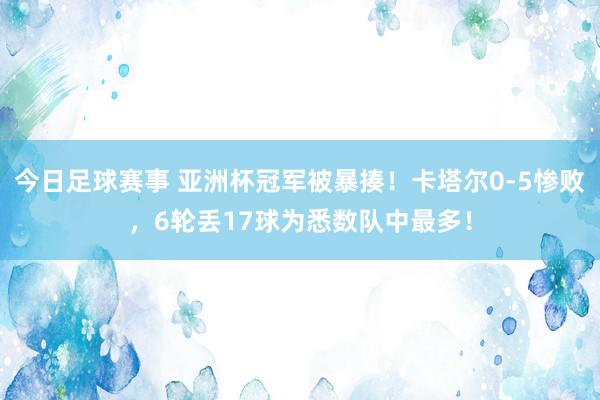 今日足球赛事 亚洲杯冠军被暴揍！卡塔尔0-5惨败，6轮丢17球为悉数队中最多！