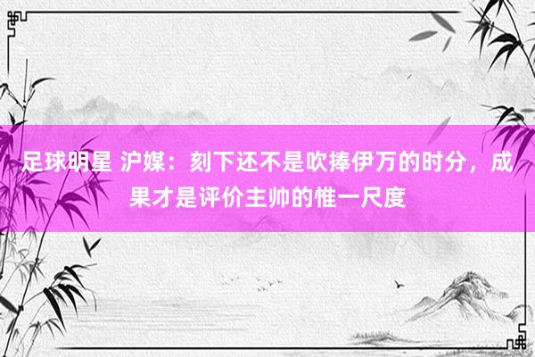 足球明星 沪媒：刻下还不是吹捧伊万的时分，成果才是评价主帅的惟一尺度