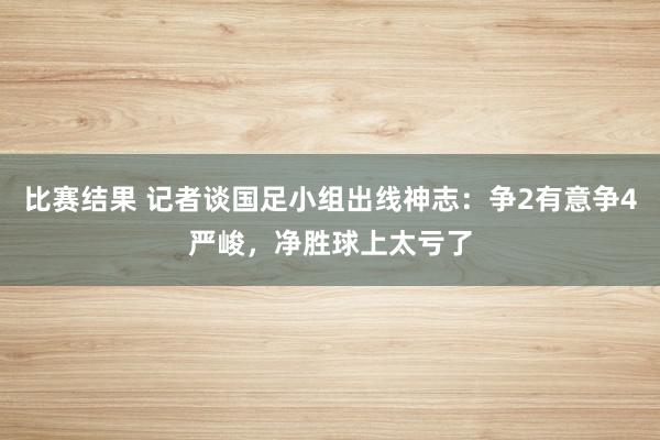 比赛结果 记者谈国足小组出线神志：争2有意争4严峻，净胜球上太亏了