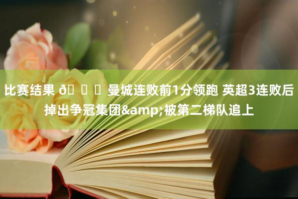 比赛结果 📉曼城连败前1分领跑 英超3连败后掉出争冠集团&被第二梯队追上