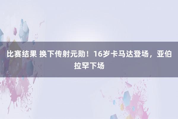 比赛结果 换下传射元勋！16岁卡马达登场，亚伯拉罕下场