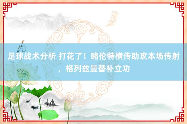 足球战术分析 打花了！略伦特横传助攻本场传射，格列兹曼替补立功