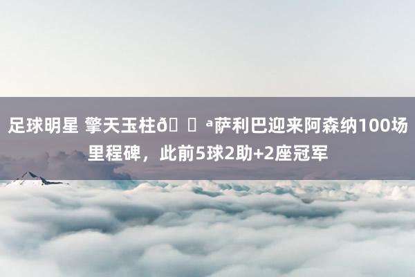 足球明星 擎天玉柱💪萨利巴迎来阿森纳100场里程碑，此前5球2助+2座冠军