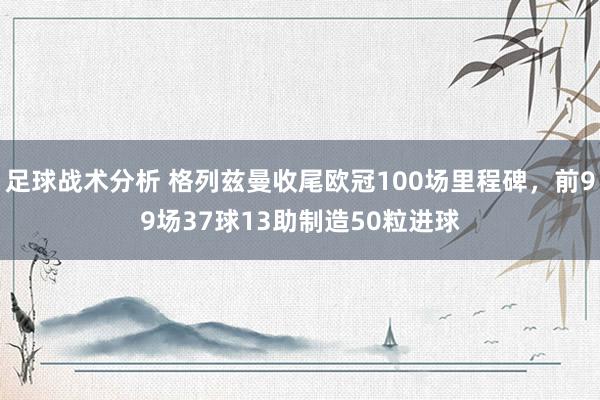 足球战术分析 格列兹曼收尾欧冠100场里程碑，前99场37球13助制造50粒进球