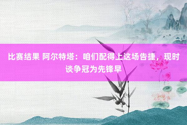 比赛结果 阿尔特塔：咱们配得上这场告捷，现时谈争冠为先锋早