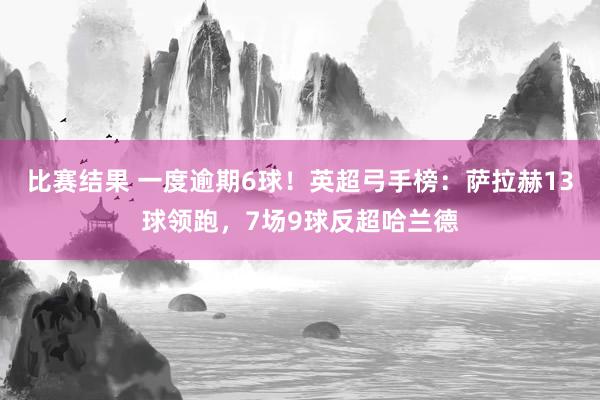 比赛结果 一度逾期6球！英超弓手榜：萨拉赫13球领跑，7场9球反超哈兰德