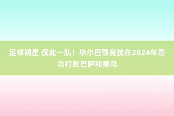 足球明星 仅此一队！毕尔巴鄂竞技在2024年景功打败巴萨和皇马