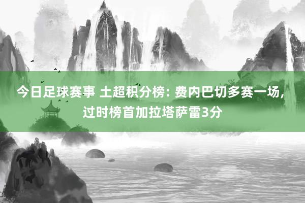 今日足球赛事 土超积分榜: 费内巴切多赛一场, 过时榜首加拉塔萨雷3分