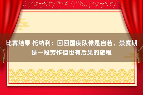 比赛结果 托纳利：回回国度队像是自若，禁赛期是一段劳作但也有后果的旅程