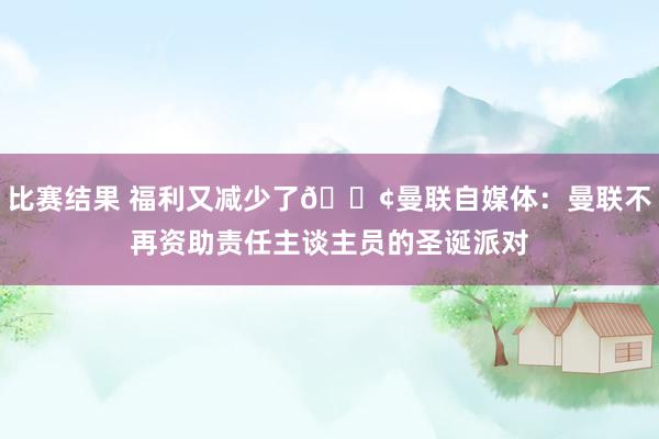 比赛结果 福利又减少了😢曼联自媒体：曼联不再资助责任主谈主员的圣诞派对