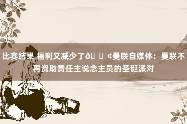 比赛结果 福利又减少了😢曼联自媒体：曼联不再资助责任主说念主员的圣诞派对