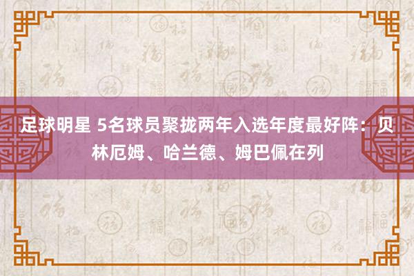 足球明星 5名球员聚拢两年入选年度最好阵：贝林厄姆、哈兰德、姆巴佩在列