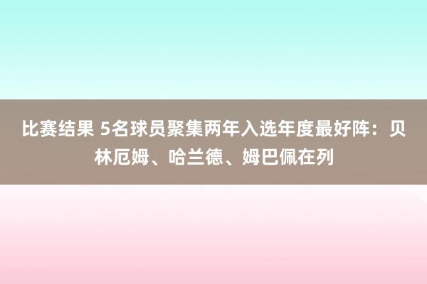 比赛结果 5名球员聚集两年入选年度最好阵：贝林厄姆、哈兰德、姆巴佩在列