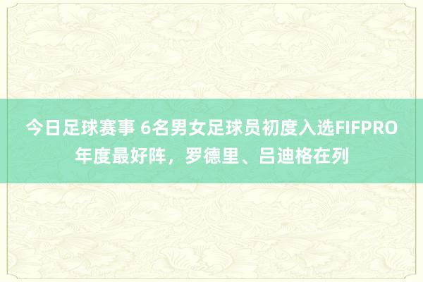 今日足球赛事 6名男女足球员初度入选FIFPRO年度最好阵，罗德里、吕迪格在列