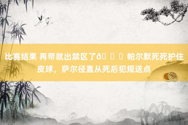 比赛结果 再带就出禁区了😂帕尔默死死护住皮球，萨尔径直从死后犯规送点