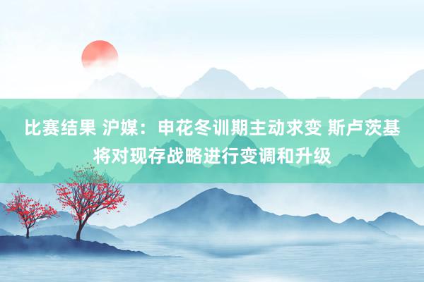 比赛结果 沪媒：申花冬训期主动求变 斯卢茨基将对现存战略进行变调和升级