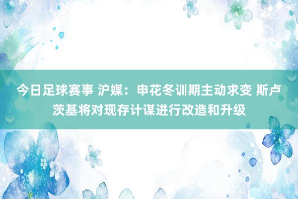 今日足球赛事 沪媒：申花冬训期主动求变 斯卢茨基将对现存计谋进行改造和升级