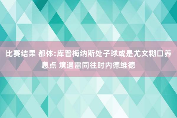 比赛结果 都体:库普梅纳斯处子球或是尤文糊口养息点 境遇雷同往时内德维德