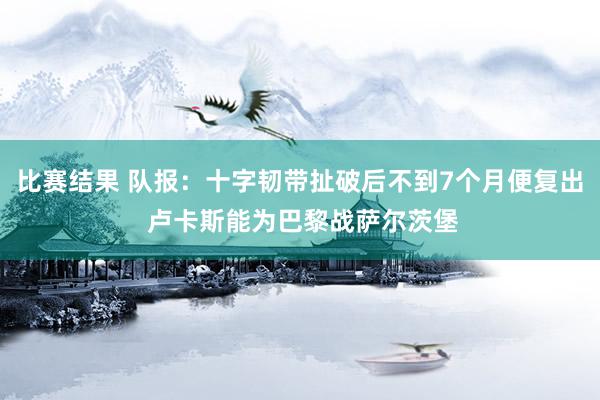 比赛结果 队报：十字韧带扯破后不到7个月便复出 卢卡斯能为巴黎战萨尔茨堡