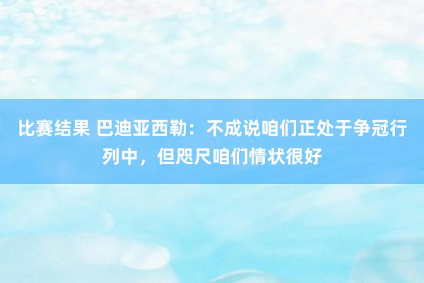 比赛结果 巴迪亚西勒：不成说咱们正处于争冠行列中，但咫尺咱们情状很好