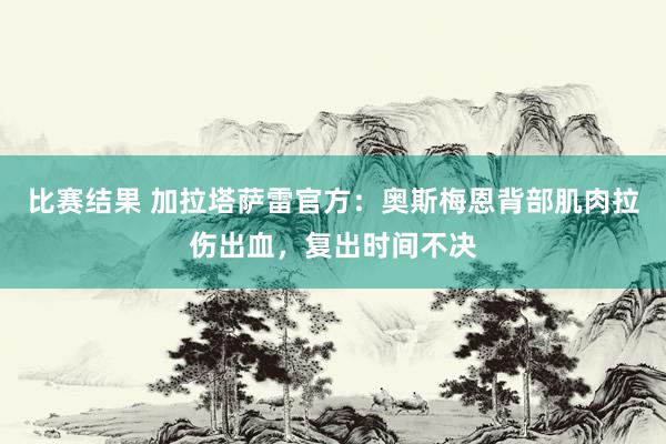 比赛结果 加拉塔萨雷官方：奥斯梅恩背部肌肉拉伤出血，复出时间不决