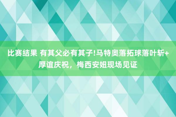 比赛结果 有其父必有其子!马特奥落拓球落叶斩+厚谊庆祝，梅西安妞现场见证