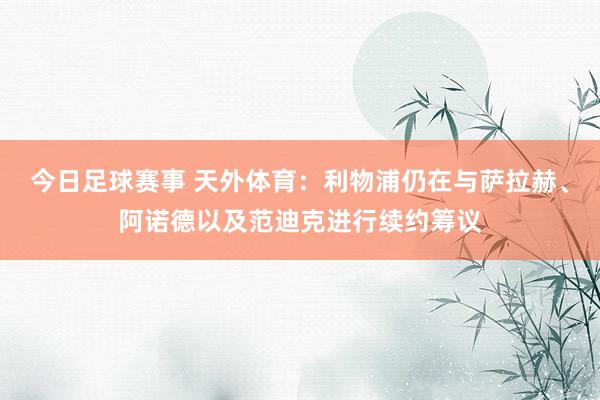 今日足球赛事 天外体育：利物浦仍在与萨拉赫、阿诺德以及范迪克进行续约筹议