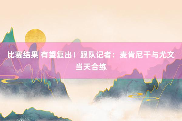 比赛结果 有望复出！跟队记者：麦肯尼干与尤文当天合练