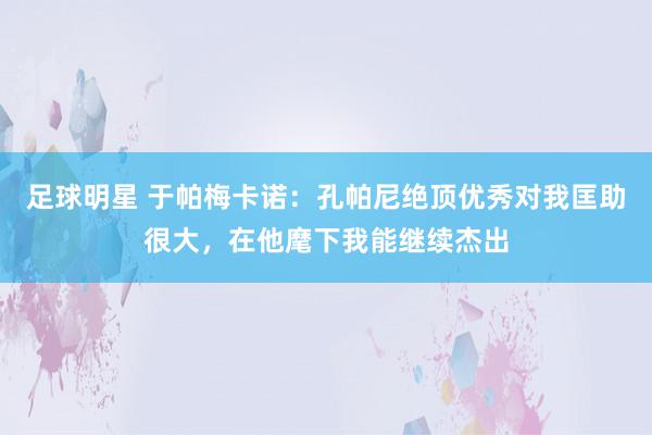 足球明星 于帕梅卡诺：孔帕尼绝顶优秀对我匡助很大，在他麾下我能继续杰出