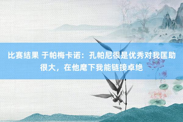 比赛结果 于帕梅卡诺：孔帕尼很是优秀对我匡助很大，在他麾下我能链接卓绝