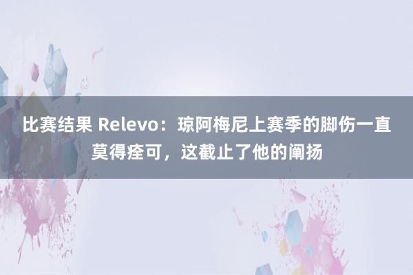 比赛结果 Relevo：琼阿梅尼上赛季的脚伤一直莫得痊可，这截止了他的阐扬