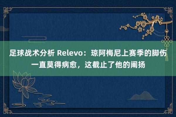 足球战术分析 Relevo：琼阿梅尼上赛季的脚伤一直莫得病愈，这截止了他的阐扬