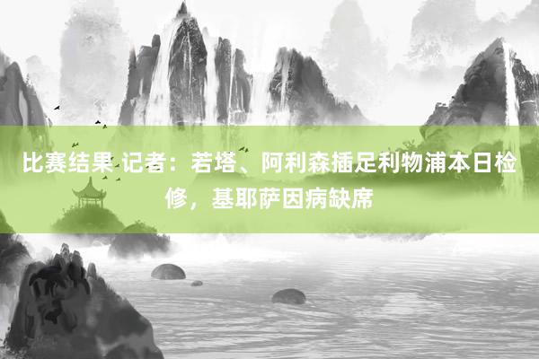 比赛结果 记者：若塔、阿利森插足利物浦本日检修，基耶萨因病缺席