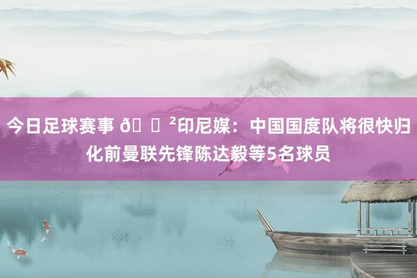 今日足球赛事 😲印尼媒：中国国度队将很快归化前曼联先锋陈达毅等5名球员