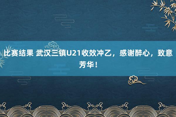 比赛结果 武汉三镇U21收效冲乙，感谢醉心，致意芳华！