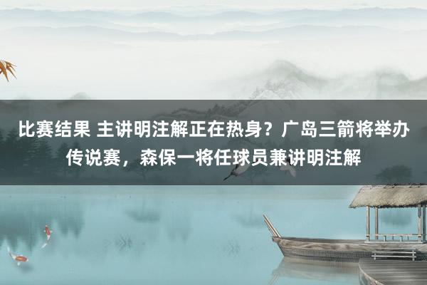 比赛结果 主讲明注解正在热身？广岛三箭将举办传说赛，森保一将任球员兼讲明注解