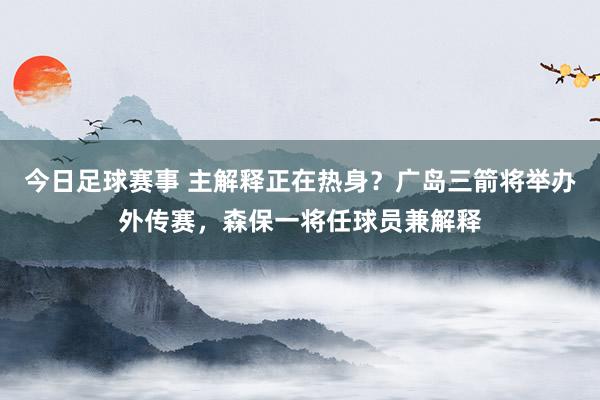 今日足球赛事 主解释正在热身？广岛三箭将举办外传赛，森保一将任球员兼解释